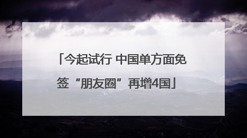 今起试行 中国单方面免签“朋友圈”再增4国