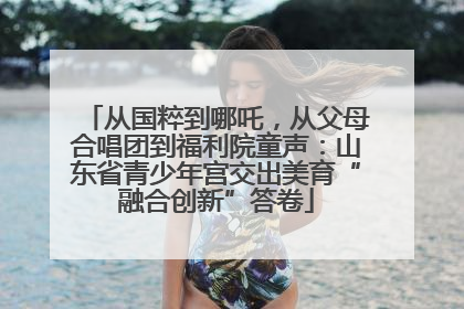 从国粹到哪吒，从父母合唱团到福利院童声：山东省青少年宫交出美育“融合创新”答卷