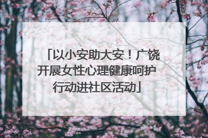 以小安助大安！广饶开展女性心理健康呵护行动进社区活动