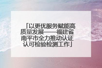 以更优服务赋能高质量发展——福建省南平市全力推动认证认可检验检测工作