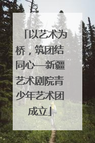 以艺术为桥，筑团结同心—新疆艺术剧院青少年艺术团成立