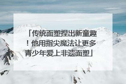 传统面塑捏出新童趣！他用指尖魔法让更多青少年爱上非遗面塑