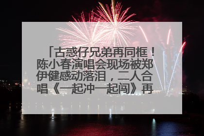 古惑仔兄弟再同框！陈小春演唱会现场被郑伊健感动落泪，二人合唱《一起冲一起闯》再现青春回忆