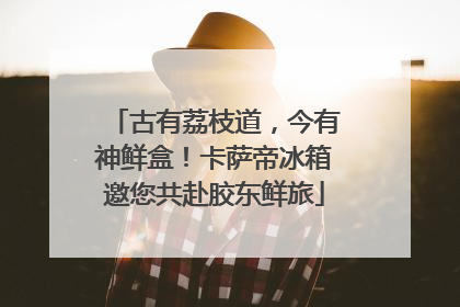 古有荔枝道，今有神鲜盒！卡萨帝冰箱邀您共赴胶东鲜旅