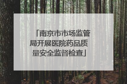 南京市市场监管局开展医院药品质量安全监督检查