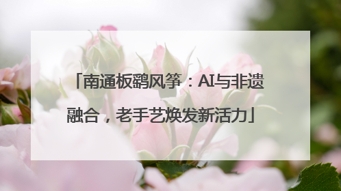 南通板鹞风筝：AI与非遗融合，老手艺焕发新活力