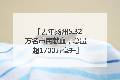 去年扬州5.32万名市民献血，总量超1700万毫升