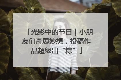光影中的节日｜小朋友们奇思妙想，投稿作品超级出“粽”