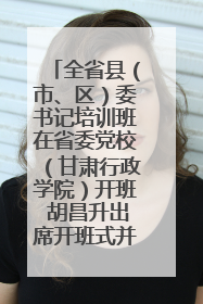 全省县（市、区）委书记培训班在省委党校（甘肃行政学院）开班 胡昌升出席开班式并讲话