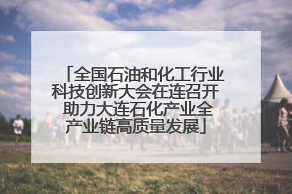 全国石油和化工行业科技创新大会在连召开 助力大连石化产业全产业链高质量发展