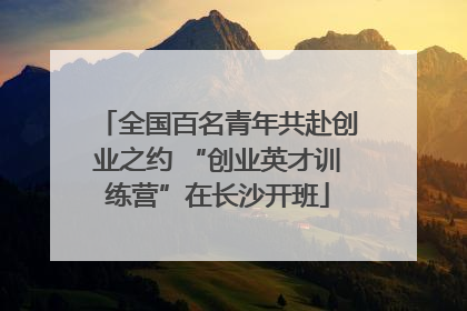 全国百名青年共赴创业之约 “创业英才训练营”在长沙开班