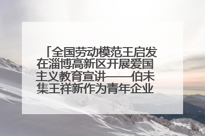 全国劳动模范王启发在淄博高新区开展爱国主义教育宣讲——伯未集王祥新作为青年企业家代表作主题演讲
