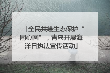 全民共绘生态保护“同心圆”，青岛开展海洋日执法宣传活动