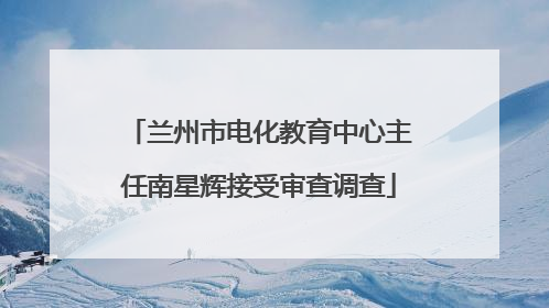 兰州市电化教育中心主任南星辉接受审查调查
