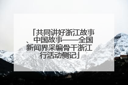 共同讲好浙江故事、中国故事——全国新闻界采编骨干浙江行活动侧记