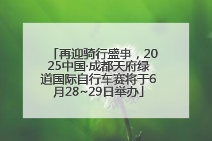 再迎骑行盛事，2025中国·成都天府绿道国际自行车赛将于6月28~29日举办