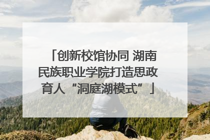 创新校馆协同 湖南民族职业学院打造思政育人“洞庭湖模式”
