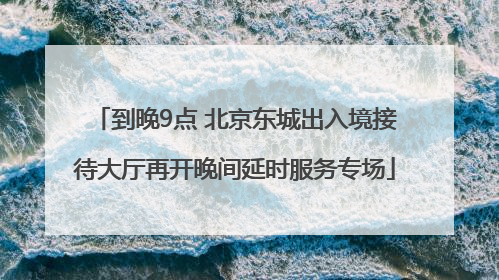 到晚9点 北京东城出入境接待大厅再开晚间延时服务专场