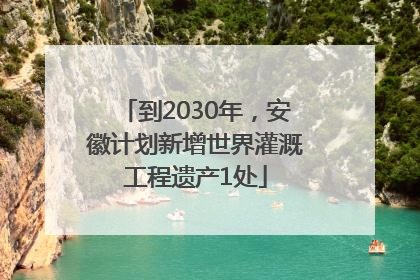 到2030年，安徽计划新增世界灌溉工程遗产1处
