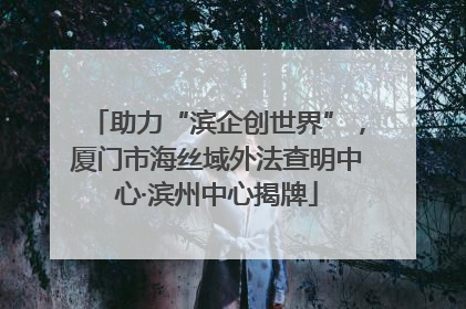 助力“滨企创世界”，厦门市海丝域外法查明中心·滨州中心揭牌