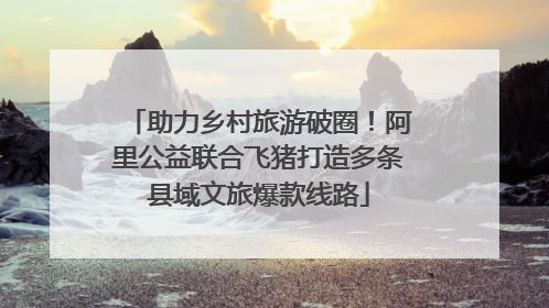 助力乡村旅游破圈！阿里公益联合飞猪打造多条县域文旅爆款线路