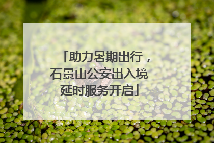 助力暑期出行，石景山公安出入境延时服务开启