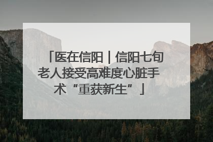 医在信阳｜信阳七旬老人接受高难度心脏手术“重获新生”
