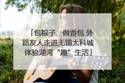 包粽子、做香包 外籍友人走进无锡太科城体验湖湾“趣”生活