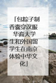 包粽子制香囊穿汉服 华裔大学生和外国留学生在南京体验中华文化