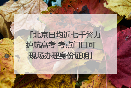 北京日均近七千警力护航高考 考点门口可现场办理身份证明