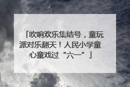 吹响欢乐集结号，童玩派对乐翻天！人民小学童心童戏过“六一”