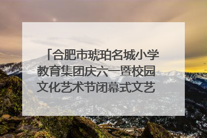 合肥市琥珀名城小学教育集团庆六一暨校园文化艺术节闭幕式文艺汇演圆满举行