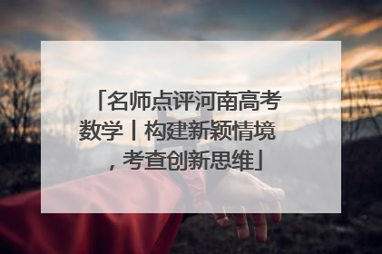 名师点评河南高考数学丨构建新颖情境，考查创新思维