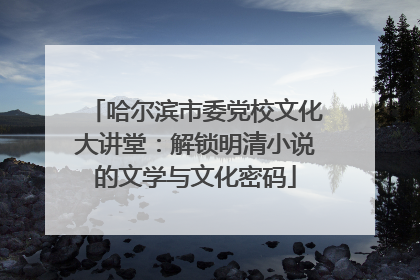 哈尔滨市委党校文化大讲堂：解锁明清小说的文学与文化密码