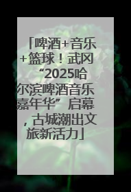 啤酒+音乐+篮球！武冈“2025哈尔滨啤酒音乐嘉年华”启幕，古城潮出文旅新活力