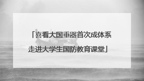 喜看大国重器首次成体系走进大学生国防教育课堂