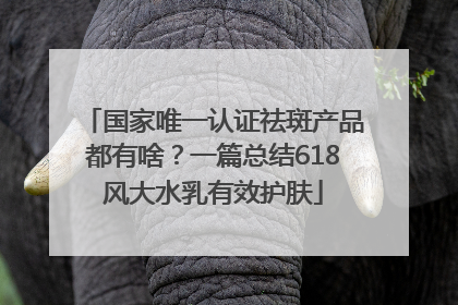 国家唯一认证祛斑产品都有啥？一篇总结618风大水乳有效护肤