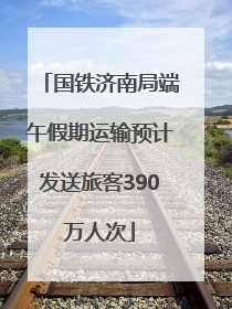 国铁济南局端午假期运输预计发送旅客390万人次