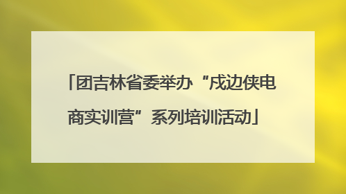 团吉林省委举办“戍边侠电商实训营”系列培训活动