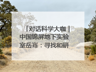 对话科学大咖｜中国锦屏地下实验室岳骞：寻找和研究暗物质，就是要去突破人类的认知边界