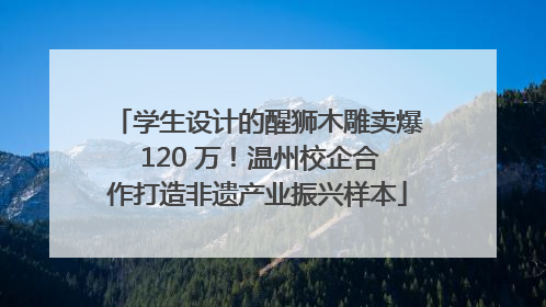 学生设计的醒狮木雕卖爆 120 万！温州校企合作打造非遗产业振兴样本