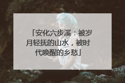 安化六步溪：被岁月轻抚的山水，被时代唤醒的乡愁