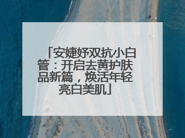 安婕妤双抗小白管：开启去黄护肤品新篇，焕活年轻亮白美肌