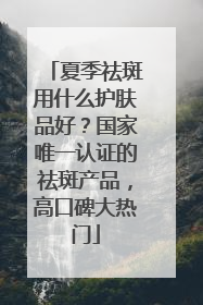 夏季祛斑用什么护肤品好？国家唯一认证的祛斑产品，高口碑大热门
