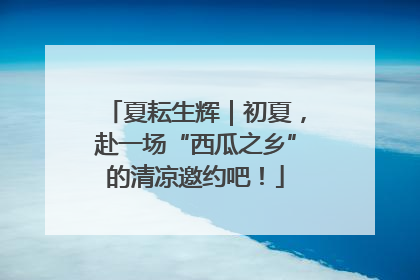 夏耘生辉｜初夏，赴一场“西瓜之乡”的清凉邀约吧！