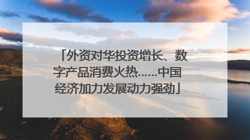 外资对华投资增长、数字产品消费火热……中国经济加力发展动力强劲