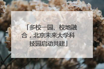 多校一园、校地融合，北京未来大学科技园启动共建