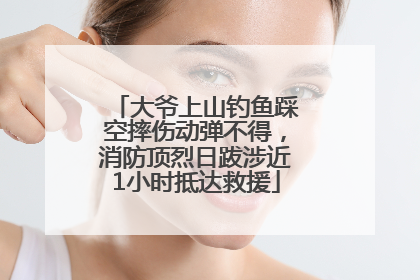 大爷上山钓鱼踩空摔伤动弹不得，消防顶烈日跋涉近1小时抵达救援