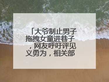 大爷制止男子拖拽女童进巷子，网友呼吁评见义勇为，相关部门：正走程序