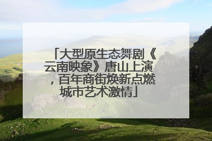 大型原生态舞剧《云南映象》唐山上演，百年商街焕新点燃城市艺术激情